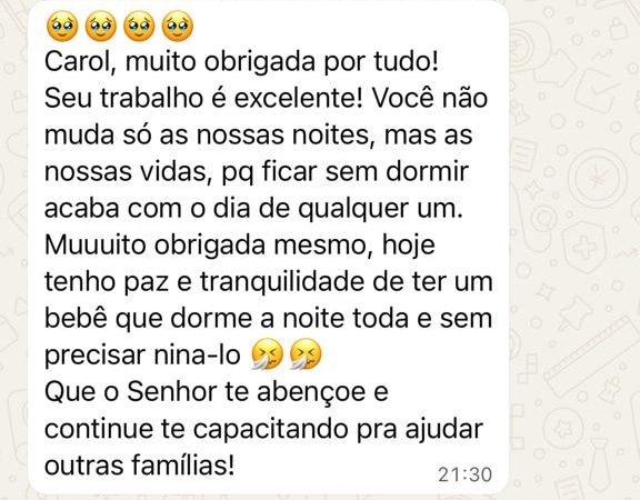 Mensagem de uma mãe: “Carol, muito obrigada por tudo! Seu trabalho é excelente! Você não muda só as nossas noites, mas as nossas vidas, pq ficar sem dormir acaba com o dia de qualquer um. Muuuito obrigada mesmo, hoje tenho paz e tranquilidade de ter um bebê que dorme a noite toda e sem precisar niná-lo. Que o Senhor te abençoe e continue te capacitando pra ajudar outras famílias!”