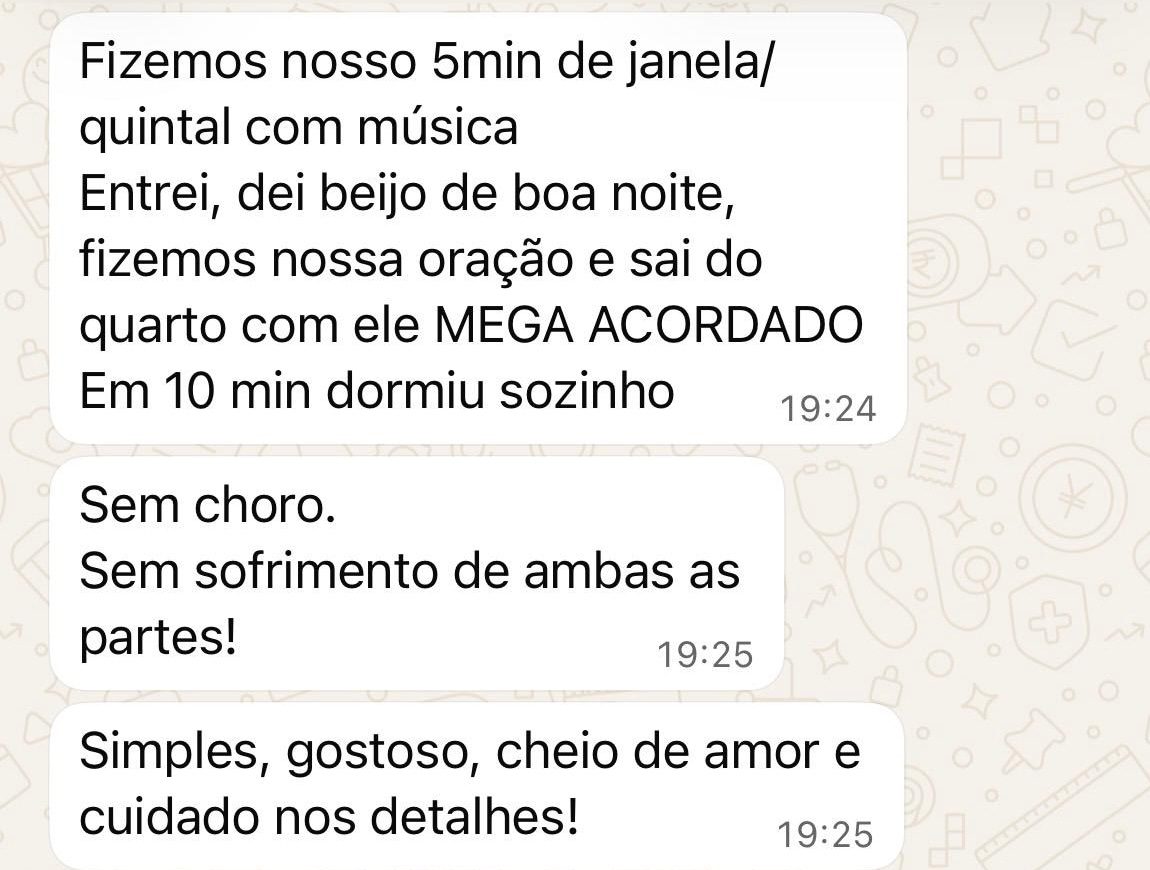 Mensagens de uma mãe: “Fizemos nosso 5 min de janela/quintal com música. Entrei, dei beijo de boa noite, fizemos nossa oração e saí do quarto com ele MEGA ACORDADO. Em 10 min dormiu sozinho.” “Sem choro. Sem sofrimento de ambas as partes!” “Simples, gostoso, cheio de amor e cuidado nos detalhes!”