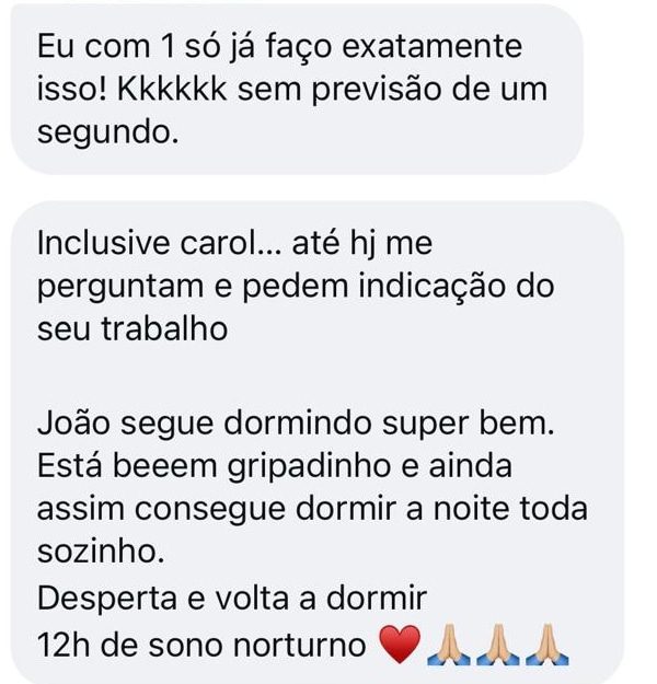 Mensagem de uma mãe pelo Instagram: “Eu com 1 só já faço exatamente isso! Kkkkkk sem previsão de um segundo.” “Inclusive Carol… até hoje me perguntam e pedem indicação do seu trabalho. João segue dormindo super bem. Está bem gripadinho e ainda assim consegue dormir a noite toda sozinho. Desperta e volta a dormir. 12h de sono noturno.”