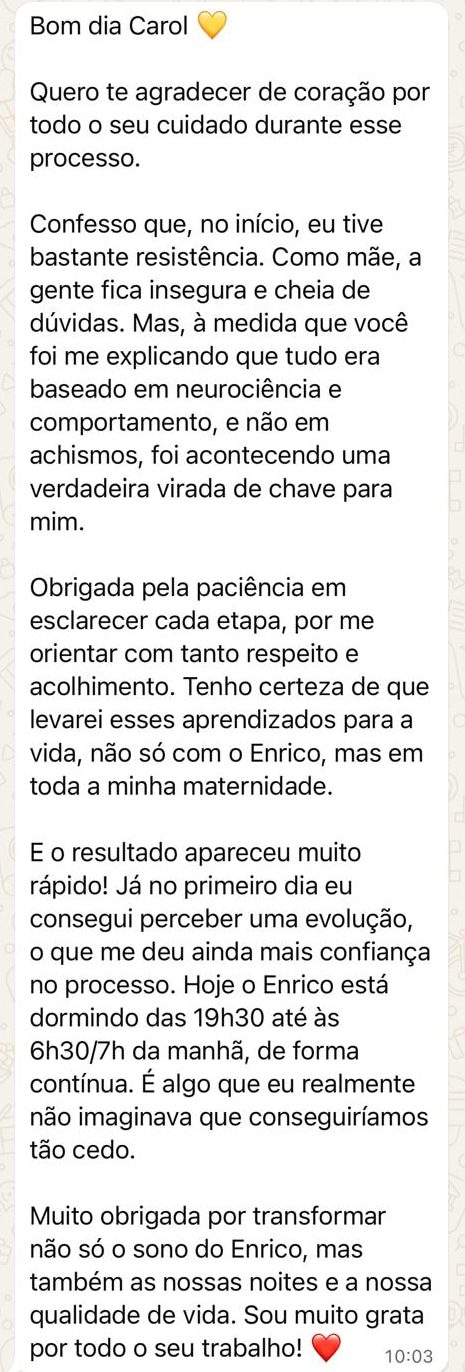 Mensagem de uma mãe: “Bom dia Carol! Quero te agradecer de coração por todo o seu cuidado durante esse processo. Confesso que, no início, eu tive bastante resistência. Como mãe, a gente fica insegura e cheia de dúvidas. Mas, à medida que você foi me explicando que tudo era baseado em neurociência e comportamento, e não em achismos, foi acontecendo uma verdadeira virada de chave para mim. Obrigada pela paciência em esclarecer cada etapa, por me orientar com tanto respeito e acolhimento. Tenho certeza de que levarei esses aprendizados para a vida, não só com o Enrico, mas em toda a minha maternidade. E o resultado apareceu muito rápido! Já no primeiro dia eu consegui perceber uma evolução, o que me deu ainda mais confiança no processo. Hoje o Enrico está dormindo das 19h30 até às 6h30/7h da manhã, de forma contínua. É algo que eu realmente não imaginava que conseguiríamos tão cedo. Muito obrigada por transformar não só o sono do Enrico, mas também as nossas noites e a nossa qualidade de vida. Sou muito grata por todo o seu trabalho!”