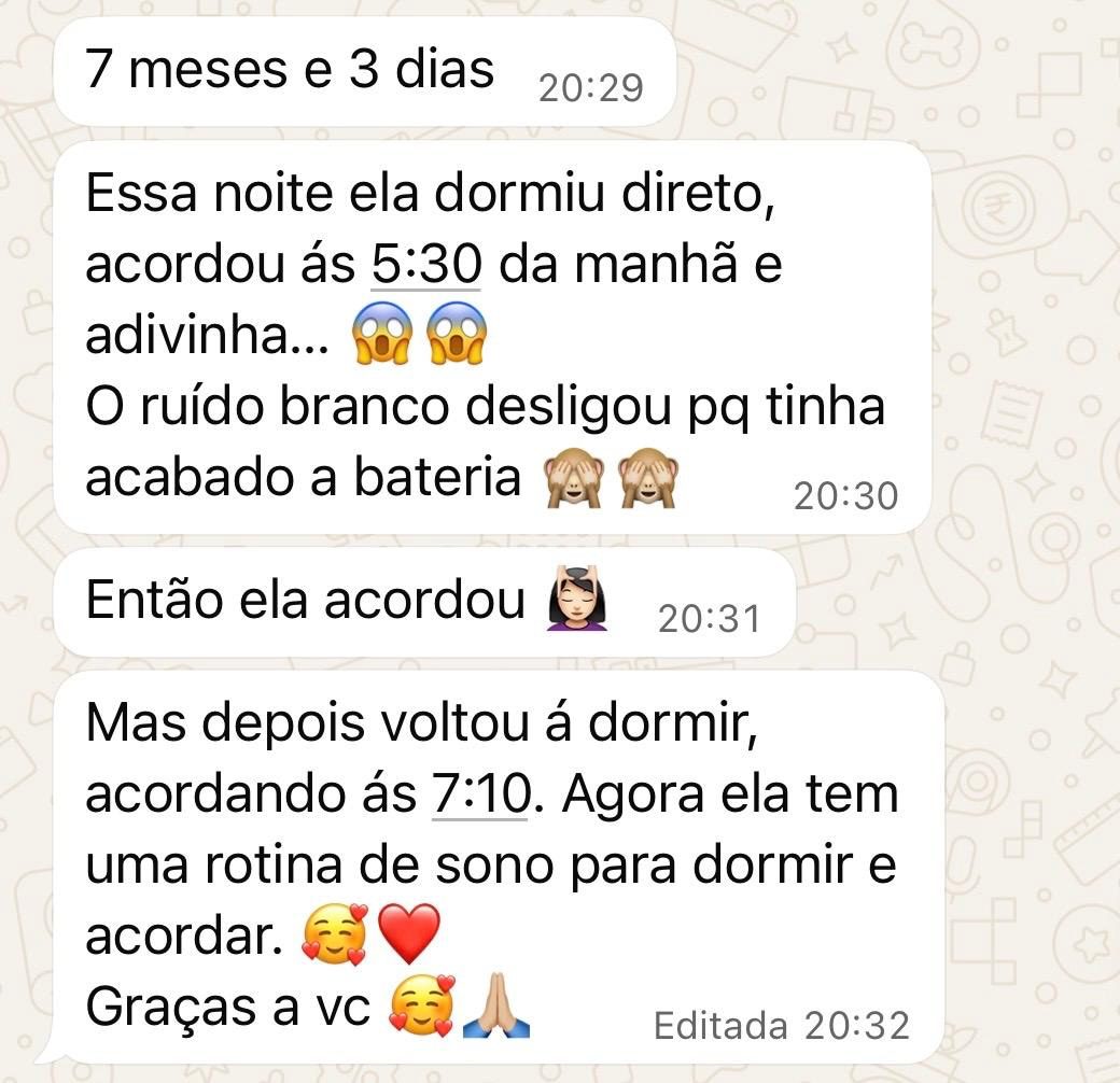 Mensagens de uma mãe: “7 meses e 3 dias.” “Essa noite ela dormiu direto, acordou às 5:30 da manhã e adivinha… O ruído branco desligou pq tinha acabado a bateria. Então ela acordou.” “Mas depois voltou a dormir, acordando às 7:10. Agora ela tem uma rotina de sono para dormir e acordar. Graças a vc.”